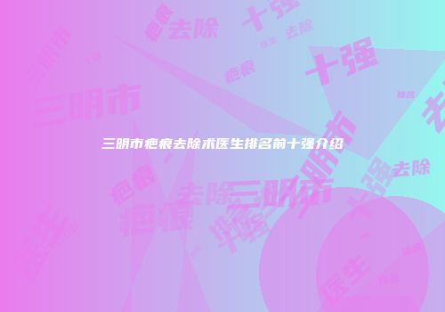 三明市疤痕去除术医生排名前十强介绍