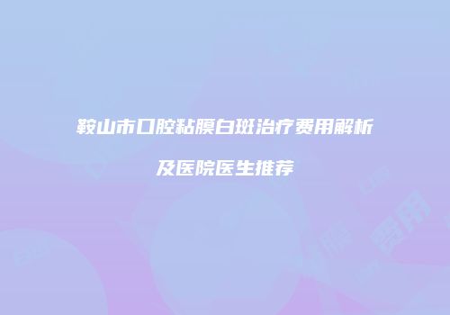 鞍山市口腔粘膜白斑治疗费用解析及医院医生推荐