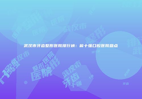 武汉市牙齿整形医院排行榜：前十强口腔医院盘点