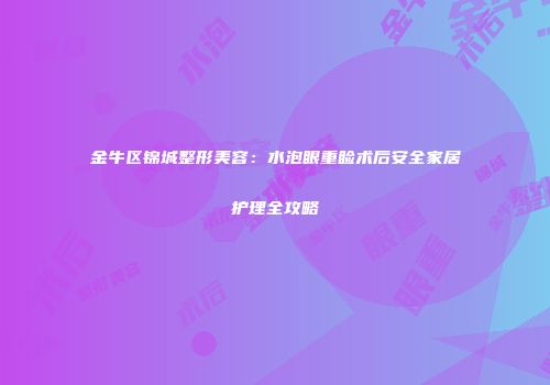 金牛区锦城整形美容：水泡眼重睑术后安全家居护理全攻略