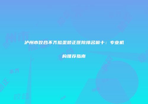 泸州市咬合不齐脸歪矫正医院排名前十：专业机构推荐指南
