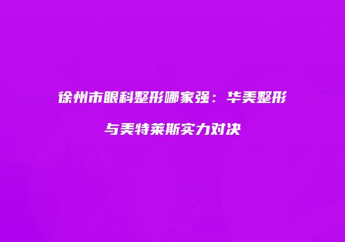 徐州市眼科整形哪家强：华美整形与美特莱斯实力对决