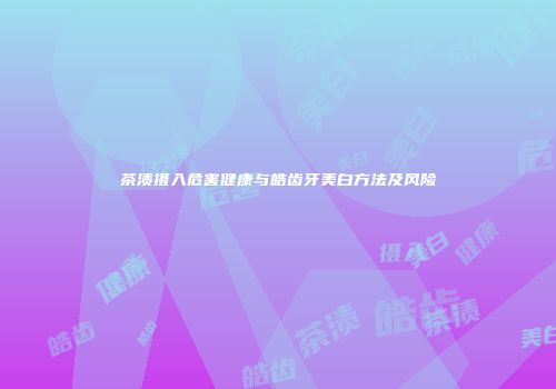 茶渍摄入危害健康与皓齿牙美白方法及风险