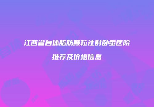 江西省自体脂肪颗粒注射卧蚕医院推荐及价格信息
