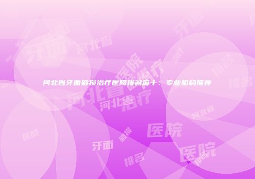 河北省牙面破损治疗医院排名前十：专业机构推荐