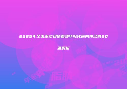 2025年全国脂肪移植面部年轻化医院排名前20名解析
