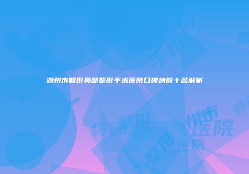 滁州市畸形鼻部整形手术医院口碑榜前十名解析