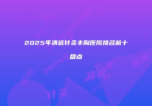 2025年清远针灸丰胸医院排名前十盘点