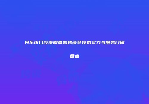 丹东市口腔医院骨骼烤瓷牙技术实力与服务口碑盘点
