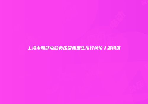 上海市腹部电动负压吸脂医生排行榜前十名揭晓