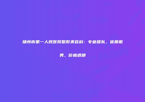 扬州市第一人民医院整形美容科：专业团队，优质服务，价格透明