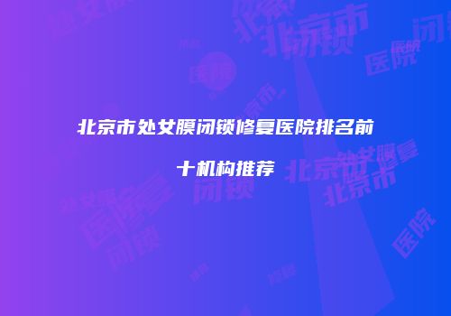 北京市处女膜闭锁修复医院排名前十机构推荐
