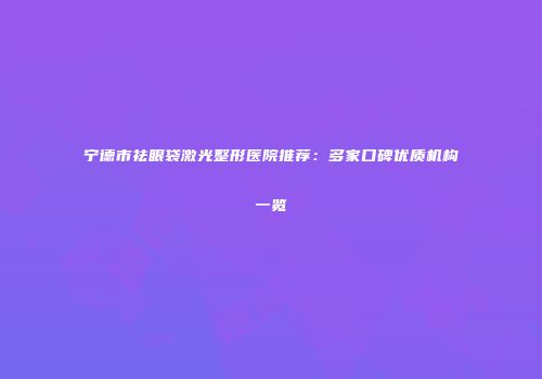 宁德市祛眼袋激光整形医院推荐：多家口碑优质机构一览