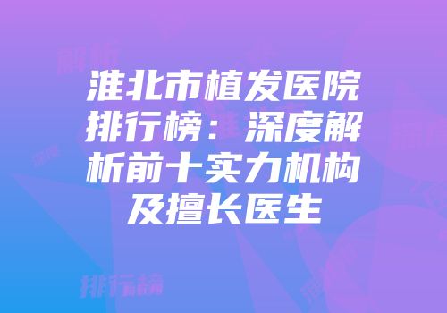 淮北市植发医院排行榜：深度解析前十实力机构及擅长医生