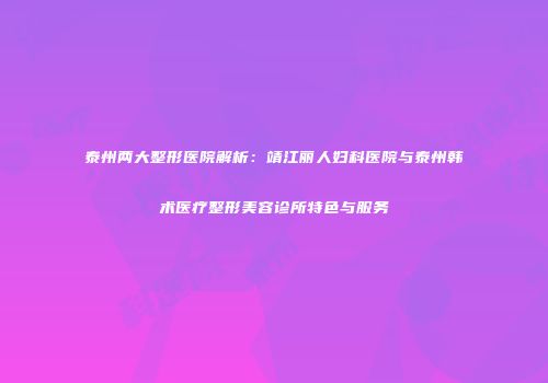 泰州两大整形医院解析：靖江丽人妇科医院与泰州韩术医疗整形美容诊所特色与服务