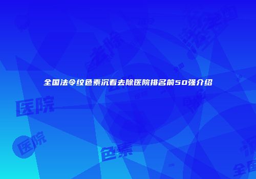 全国法令纹色素沉着去除医院排名前50强介绍