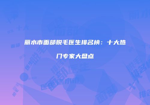 丽水市面部脱毛医生排名榜：十大热门专家大盘点