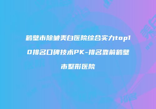 鹤壁市除皱美白医院综合实力top10排名口碑技术PK-排名靠前鹤壁市整形医院