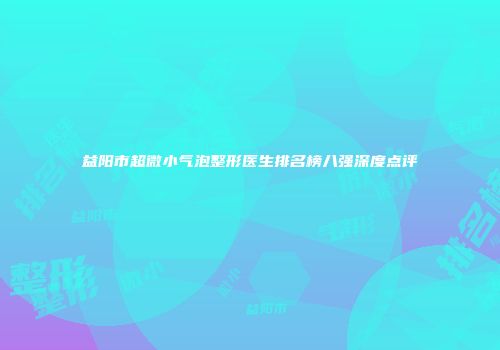 益阳市超微小气泡整形医生排名榜八强深度点评