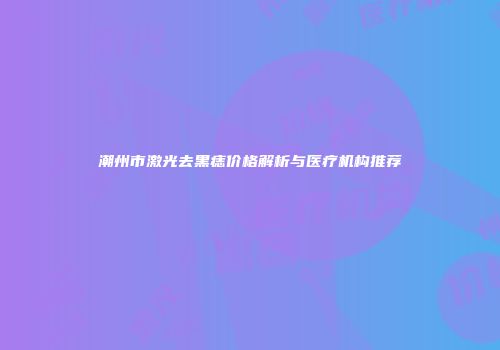 潮州市激光去黑痣价格解析与医疗机构推荐
