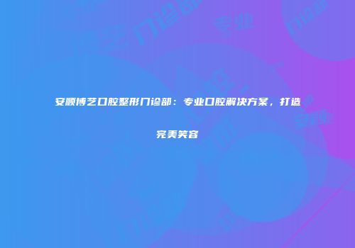 安顺博艺口腔整形门诊部：专业口腔解决方案，打造完美笑容