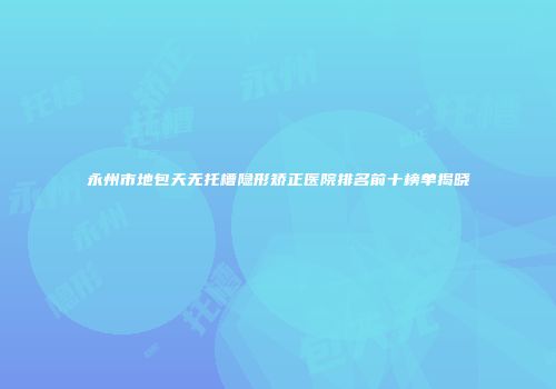 永州市地包天无托槽隐形矫正医院排名前十榜单揭晓