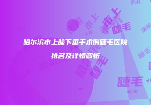 哈尔滨市上睑下垂手术倒睫毛医院排名及详情解析