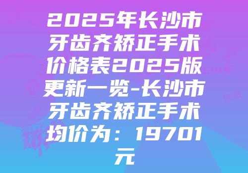 2025年长沙市牙齿齐矫正手术价格表2025版更新一览-长沙市牙齿齐矫正手术均价为：19701元