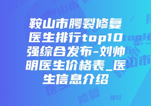 鞍山市腭裂修复医生排行top10强综合发布-刘帅明医生价格表_医生信息介绍