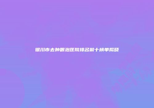 银川市去肿眼泡医院排名前十榜单揭晓
