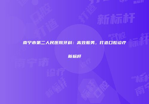 南宁市第二人民医院牙科：高效服务，打造口腔诊疗新标杆