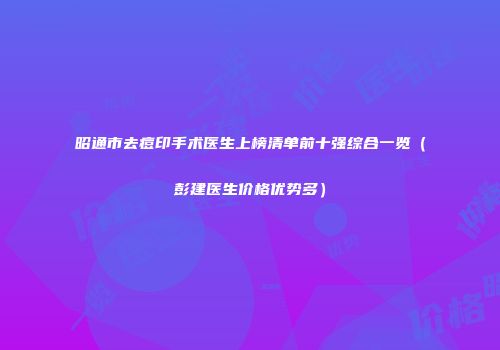 昭通市去痘印手术医生上榜清单前十强综合一览（彭建医生价格优势多）
