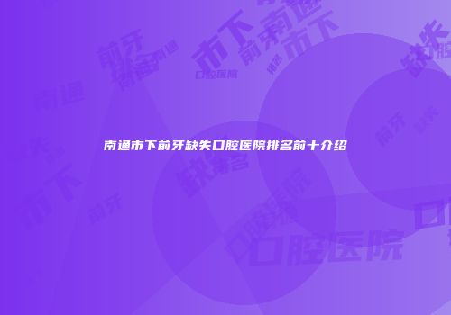 南通市下前牙缺失口腔医院排名前十介绍