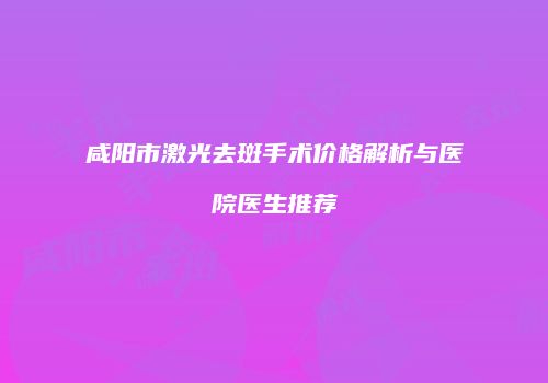 咸阳市激光去斑手术价格解析与医院医生推荐