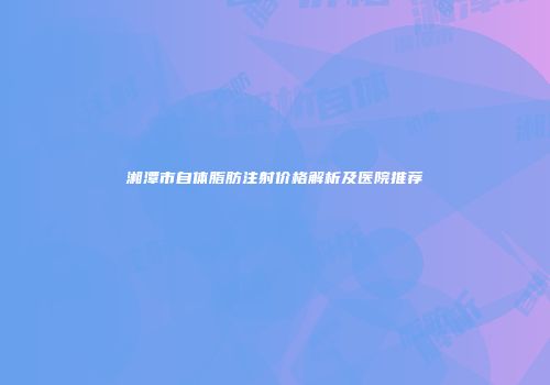 湘潭市自体脂肪注射价格解析及医院推荐