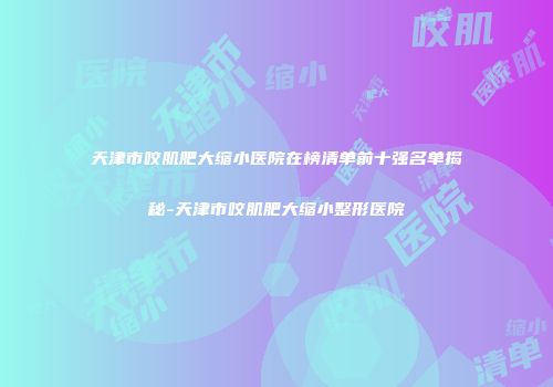 天津市咬肌肥大缩小医院在榜清单前十强名单揭秘-天津市咬肌肥大缩小整形医院