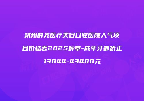 杭州时光医疗美容口腔医院人气项目价格表2025种草-成年牙都矫正13044-43400元