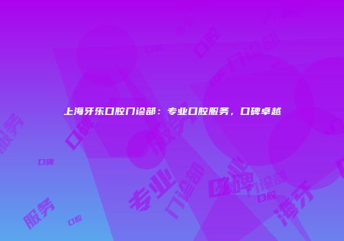 上海牙乐口腔门诊部：专业口腔服务，口碑卓越