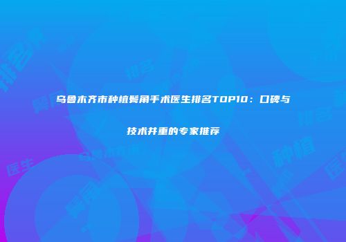 乌鲁木齐市种植鬓角手术医生排名TOP10：口碑与技术并重的专家推荐