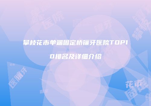攀枝花市单端固定桥镶牙医院TOP10排名及详细介绍