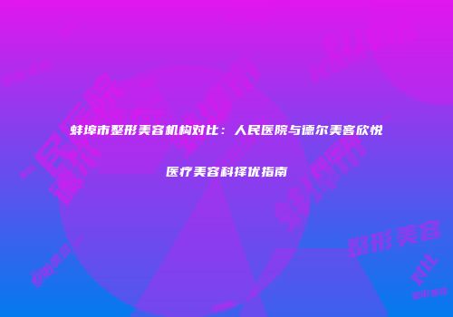 蚌埠市整形美容机构对比：人民医院与德尔美客欣悦医疗美容科择优指南