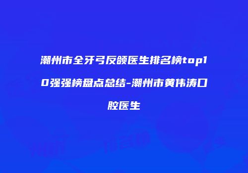 潮州市全牙弓反颌医生排名榜top10强强榜盘点总结-潮州市黄伟涛口腔医生