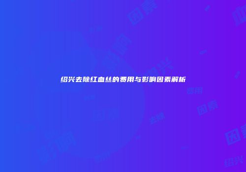 绍兴去除红血丝的费用与影响因素解析