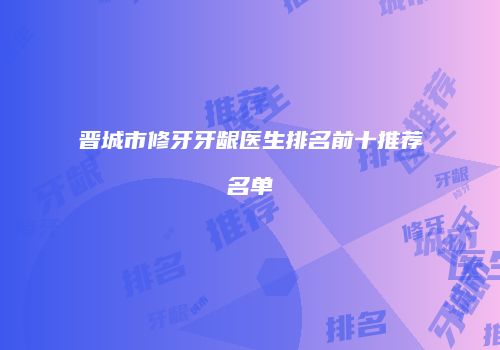 晋城市修牙牙龈医生排名前十推荐名单