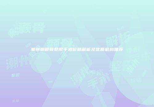 潮州磨颧骨整形手术价格解析及优质机构推荐