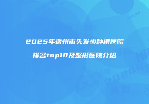 2025年宿州市头发少种植医院排名top10及整形医院介绍
