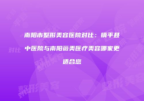 南阳市整形美容医院对比：镇平县中医院与南阳薇美医疗美容哪家更适合您