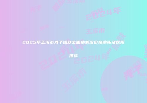 2025年玉溪市光子嫩肤去眼部皱纹价格解析及医院推荐