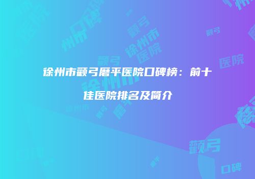 徐州市颧弓磨平医院口碑榜：前十佳医院排名及简介