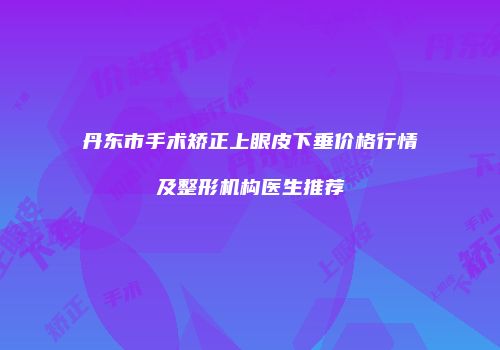 丹东市手术矫正上眼皮下垂价格行情及整形机构医生推荐